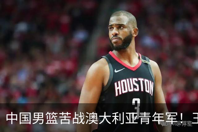 中国男篮苦战澳大利亚青年军！王俊杰庞峥麟惊艳，杨瀚森归队亮相