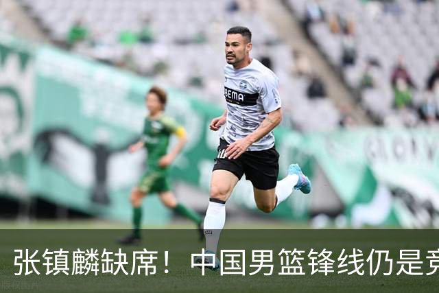 张镇麟缺席！中国男篮锋线仍是竞争最惨烈一环 王俊杰领衔“异军突起”