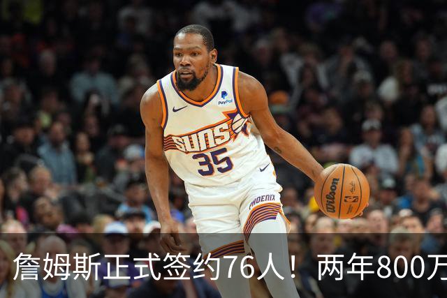 詹姆斯正式签约76人！两年800万超值，带动超2.5亿美元经济收入